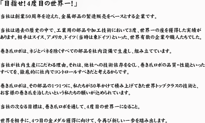 「目指せ！4度目の世界一！」当社は創業50周年を迎えた、金属部品の製造販売をベースとする企業です。当社は過去の歴史の中で、工業用の部品や加工技術において3度、世界一の座を獲得した実績があります。相手はスイス、アメリカ、ドイツ（当時は東ドイツ）といった、世界有数の企業や職人たちでした。巻き爪ロボは、ネジとバネを除くすべての部品を社内設備で生産し、組み立てています。当社が社内生産にこだわる理由。それは、他社への技術依存をなくし、巻き爪ロボの品質・性能といったすべてを、徹底的に社内でコントロールすべきだと考えるからです。巻き爪ロボは、その部品の1つ1つに、私たちが50年かけて積み上げてきた世界トップクラスの技術と、お客様の巻き爪を治したいという私たちの願いが込められています。当社の次なる目標は、巻き爪ロボを通して、4度目の世界一になること。世界を相手に、4つ目の金メダル獲得に向けて、今再び新しい一歩を踏み出します。